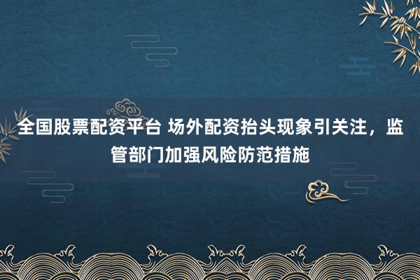 全国股票配资平台 场外配资抬头现象引关注，监管部门加强风险防范措施