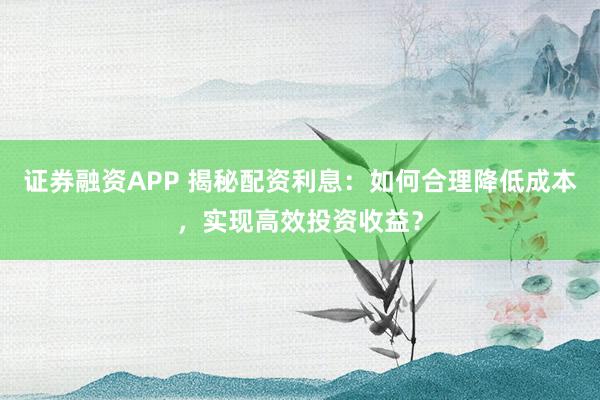 证券融资APP 揭秘配资利息：如何合理降低成本，实现高效投资收益？