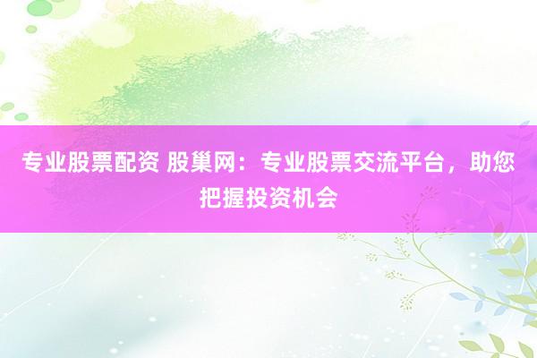 专业股票配资 股巢网：专业股票交流平台，助您把握投资机会