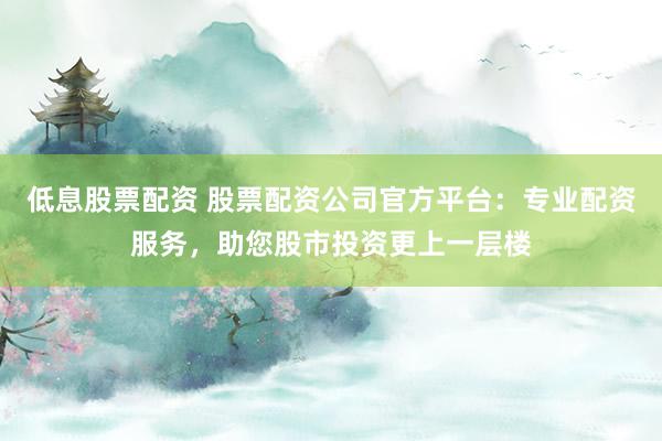 低息股票配资 股票配资公司官方平台：专业配资服务，助您股市投资更上一层楼
