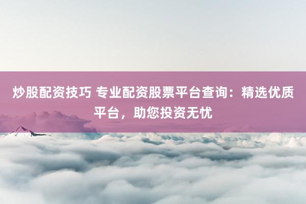 炒股配资技巧 专业配资股票平台查询：精选优质平台，助您投资无忧