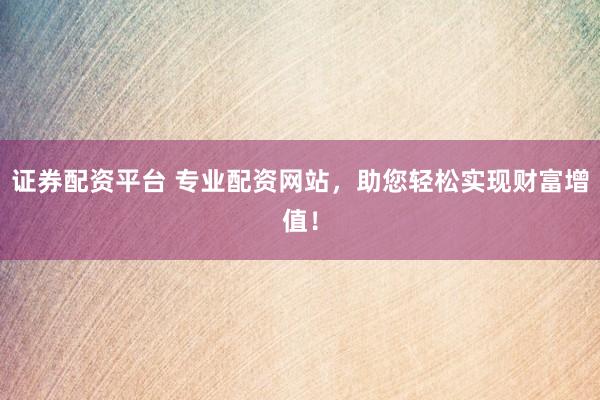 证券配资平台 专业配资网站，助您轻松实现财富增值！