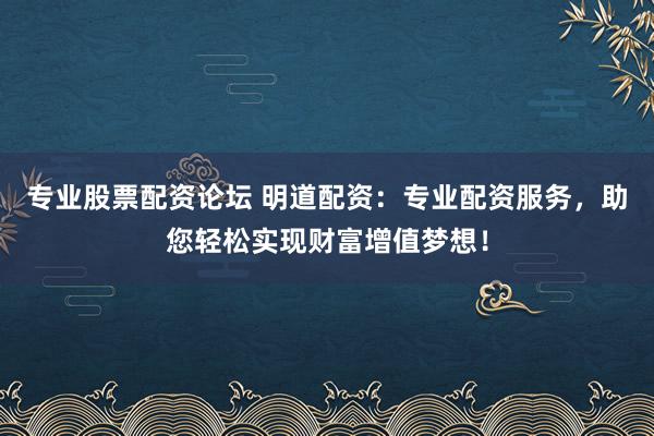 专业股票配资论坛 明道配资：专业配资服务，助您轻松实现财富增值梦想！
