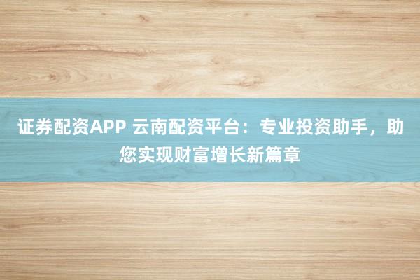 证券配资APP 云南配资平台：专业投资助手，助您实现财富增长新篇章