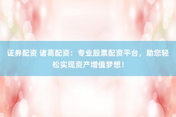 证券配资 诸葛配资：专业股票配资平台，助您轻松实现资产增值梦想！