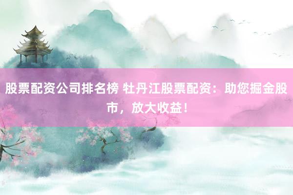 股票配资公司排名榜 牡丹江股票配资：助您掘金股市，放大收益！