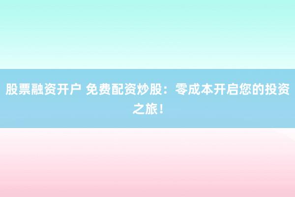 股票融资开户 免费配资炒股：零成本开启您的投资之旅！