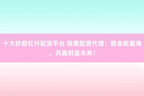 十大炒股杠杆配资平台 股票配资代理：掘金新蓝海，共赢财富未来！