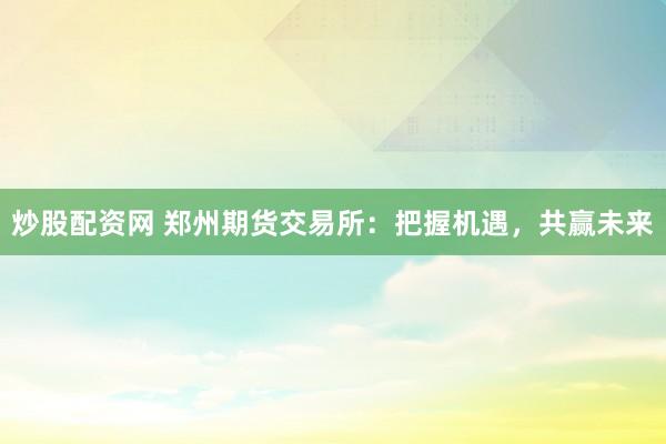 炒股配资网 郑州期货交易所：把握机遇，共赢未来