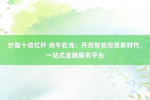 炒股十倍杠杆 尚牛在线：开启智能投资新时代，一站式金融服务平台