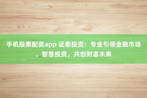 手机股票配资app 证泰投资：专业引领金融市场，智慧投资，共创财富未来
