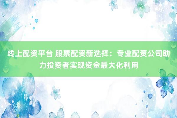线上配资平台 股票配资新选择：专业配资公司助力投资者实现资金最大化利用