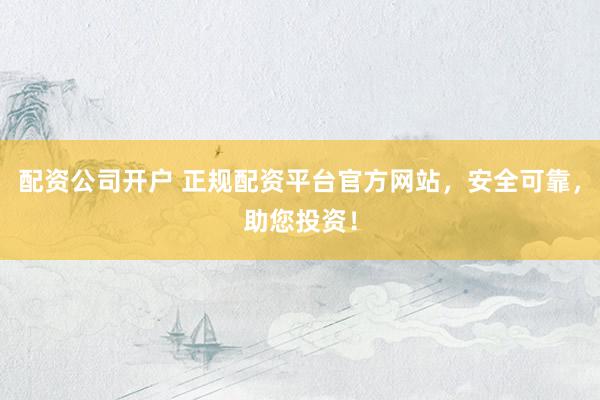 配资公司开户 正规配资平台官方网站，安全可靠，助您投资！