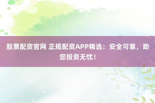 股票配资官网 正规配资APP精选：安全可靠，助您投资无忧！