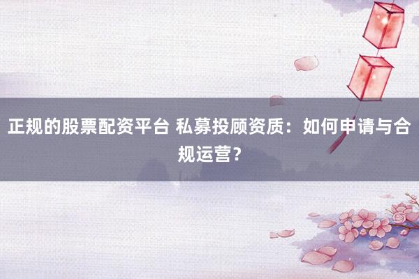 正规的股票配资平台 私募投顾资质：如何申请与合规运营？