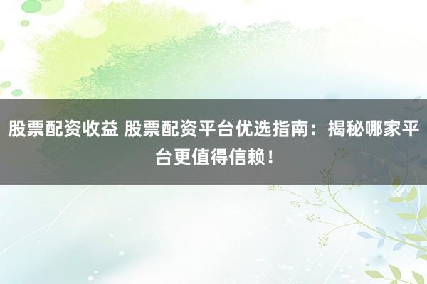 股票配资收益 股票配资平台优选指南：揭秘哪家平台更值得信赖！