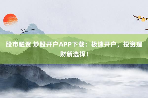 股市融资 炒股开户APP下载：极速开户，投资理财新选择！