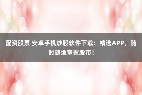 配资股票 安卓手机炒股软件下载：精选APP，随时随地掌握股市！