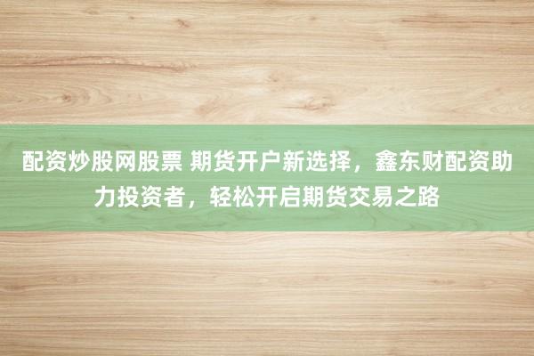 配资炒股网股票 期货开户新选择，鑫东财配资助力投资者，轻松开启期货交易之路