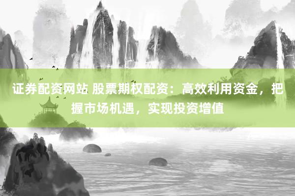 证券配资网站 股票期权配资：高效利用资金，把握市场机遇，实现投资增值