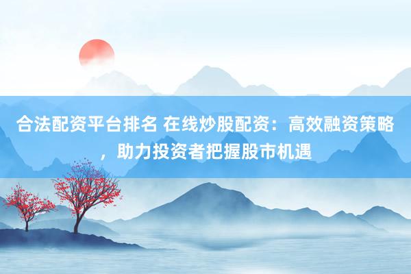合法配资平台排名 在线炒股配资：高效融资策略，助力投资者把握股市机遇