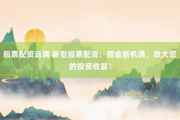 股票配资返佣 新型股票配资：掘金新机遇，放大您的投资收益！