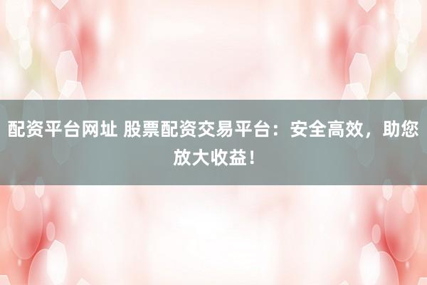 配资平台网址 股票配资交易平台：安全高效，助您放大收益！