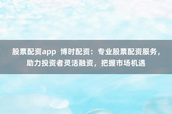 股票配资app  博时配资：专业股票配资服务，助力投资者灵活融资，把握市场机遇
