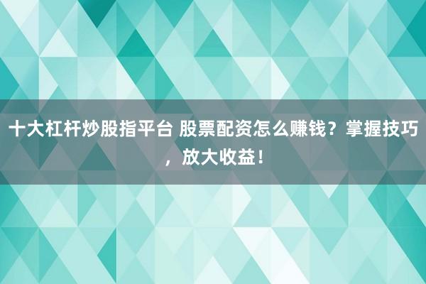 十大杠杆炒股指平台 股票配资怎么赚钱？掌握技巧，放大收益！