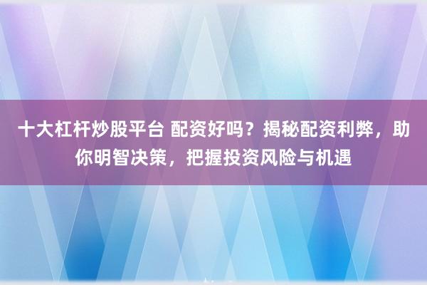 十大杠杆炒股平台 配资好吗？揭秘配资利弊，助你明智决策，把握投资风险与机遇