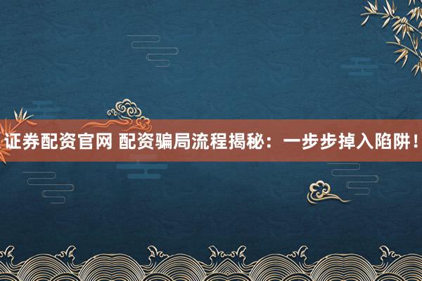 证券配资官网 配资骗局流程揭秘：一步步掉入陷阱！