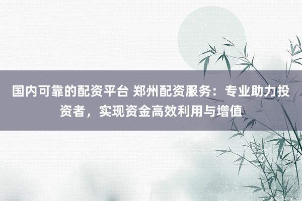 国内可靠的配资平台 郑州配资服务：专业助力投资者，实现资金高效利用与增值