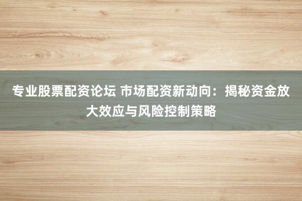 专业股票配资论坛 市场配资新动向：揭秘资金放大效应与风险控制策略