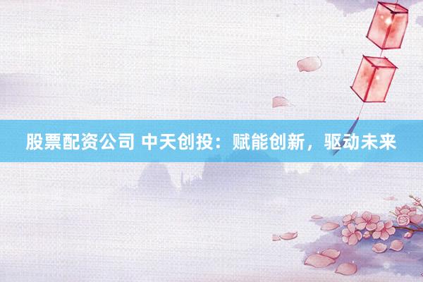 股票配资公司 中天创投：赋能创新，驱动未来