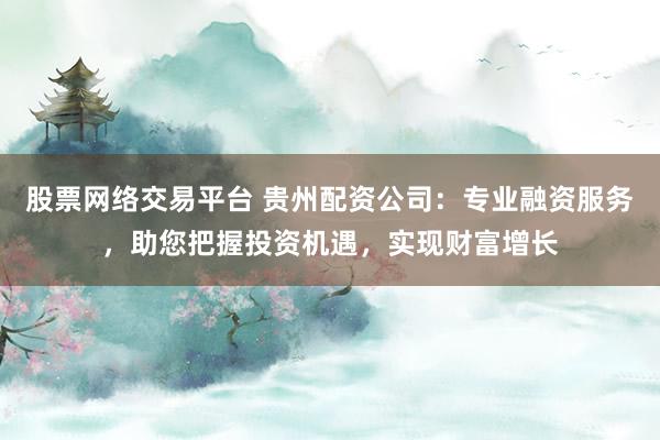 股票网络交易平台 贵州配资公司：专业融资服务，助您把握投资机遇，实现财富增长