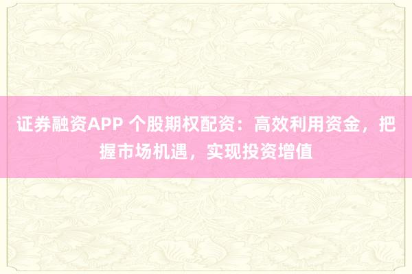 证券融资APP 个股期权配资：高效利用资金，把握市场机遇，实现投资增值