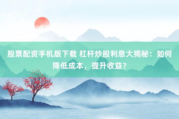 股票配资手机版下载 杠杆炒股利息大揭秘：如何降低成本，提升收益？
