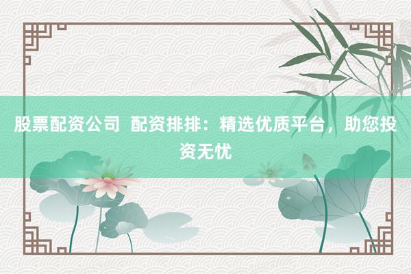 股票配资公司  配资排排：精选优质平台，助您投资无忧