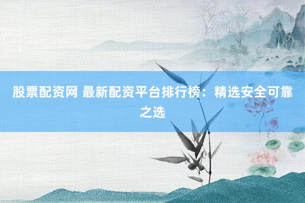 股票配资网 最新配资平台排行榜：精选安全可靠之选