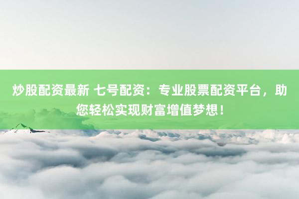 炒股配资最新 七号配资：专业股票配资平台，助您轻松实现财富增值梦想！