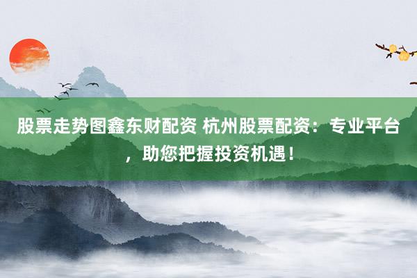 股票走势图鑫东财配资 杭州股票配资：专业平台，助您把握投资机遇！