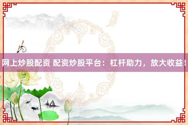 网上炒股配资 配资炒股平台：杠杆助力，放大收益！