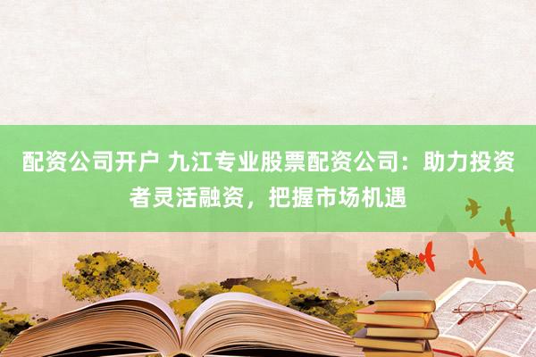 配资公司开户 九江专业股票配资公司：助力投资者灵活融资，把握市场机遇