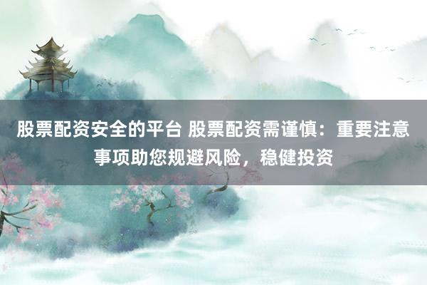 股票配资安全的平台 股票配资需谨慎：重要注意事项助您规避风险，稳健投资