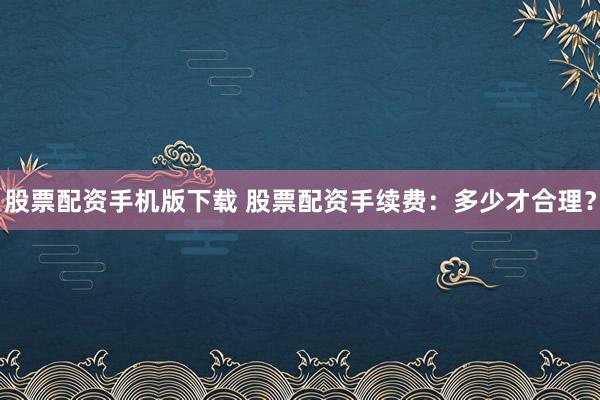 股票配资手机版下载 股票配资手续费：多少才合理？