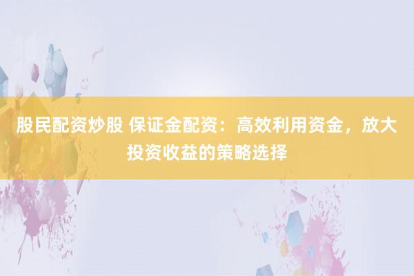 股民配资炒股 保证金配资：高效利用资金，放大投资收益的策略选择