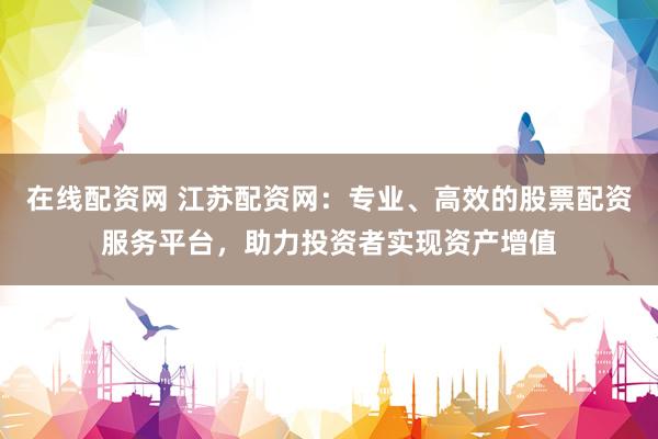 在线配资网 江苏配资网：专业、高效的股票配资服务平台，助力投资者实现资产增值