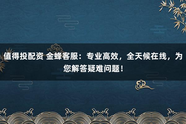值得投配资 金蜂客服：专业高效，全天候在线，为您解答疑难问题！