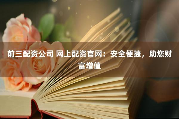 前三配资公司 网上配资官网：安全便捷，助您财富增值