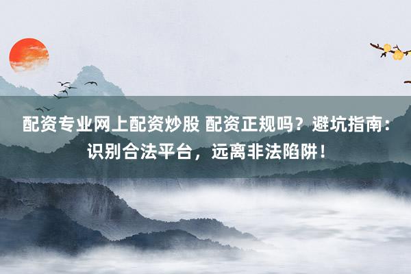 配资专业网上配资炒股 配资正规吗？避坑指南：识别合法平台，远离非法陷阱！